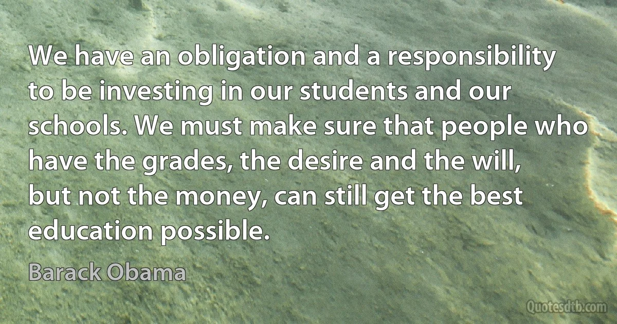 We have an obligation and a responsibility to be investing in our students and our schools. We must make sure that people who have the grades, the desire and the will, but not the money, can still get the best education possible. (Barack Obama)