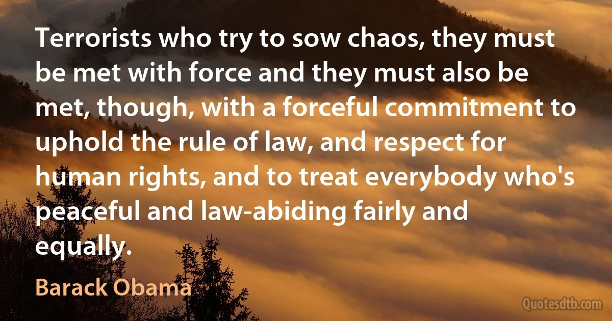 Terrorists who try to sow chaos, they must be met with force and they must also be met, though, with a forceful commitment to uphold the rule of law, and respect for human rights, and to treat everybody who's peaceful and law-abiding fairly and equally. (Barack Obama)