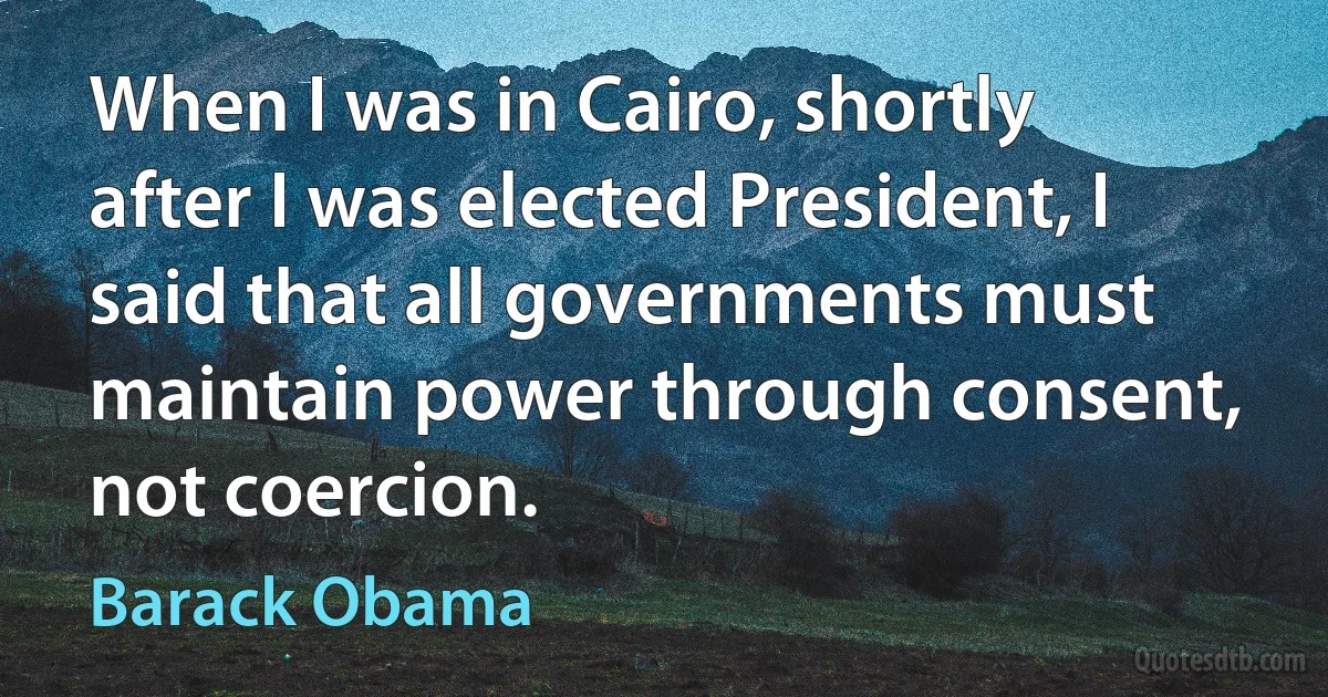 When I was in Cairo, shortly after I was elected President, I said that all governments must maintain power through consent, not coercion. (Barack Obama)