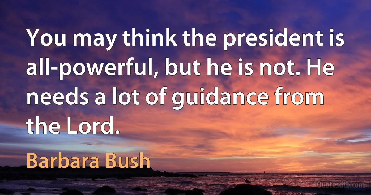 You may think the president is all-powerful, but he is not. He needs a lot of guidance from the Lord. (Barbara Bush)