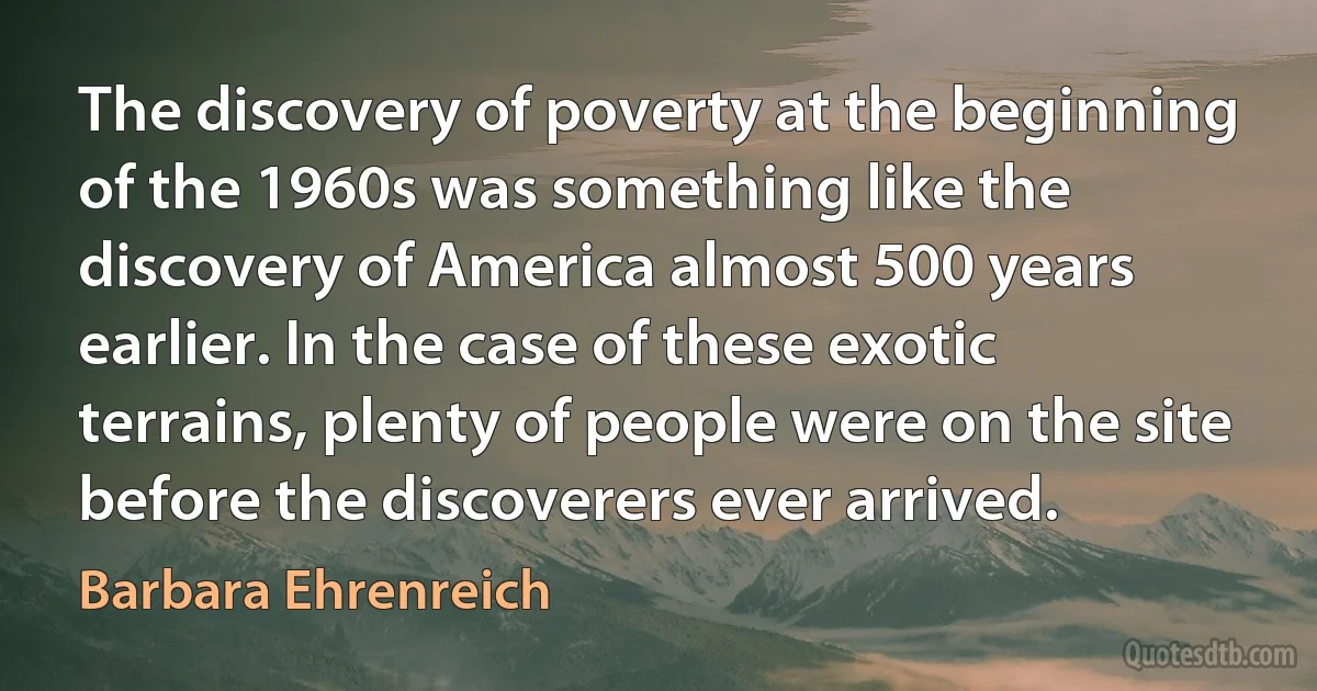 The discovery of poverty at the beginning of the 1960s was something like the discovery of America almost 500 years earlier. In the case of these exotic terrains, plenty of people were on the site before the discoverers ever arrived. (Barbara Ehrenreich)