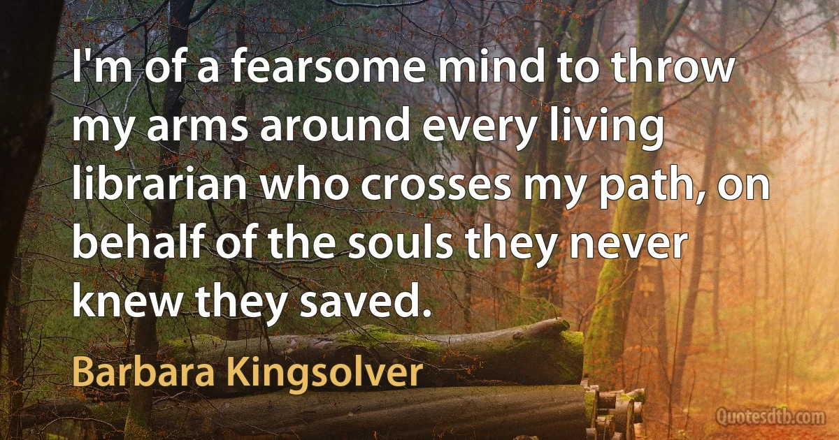 I'm of a fearsome mind to throw my arms around every living librarian who crosses my path, on behalf of the souls they never knew they saved. (Barbara Kingsolver)