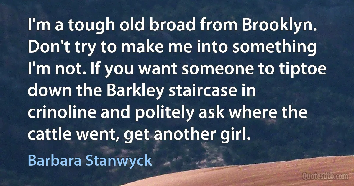 I'm a tough old broad from Brooklyn. Don't try to make me into something I'm not. If you want someone to tiptoe down the Barkley staircase in crinoline and politely ask where the cattle went, get another girl. (Barbara Stanwyck)