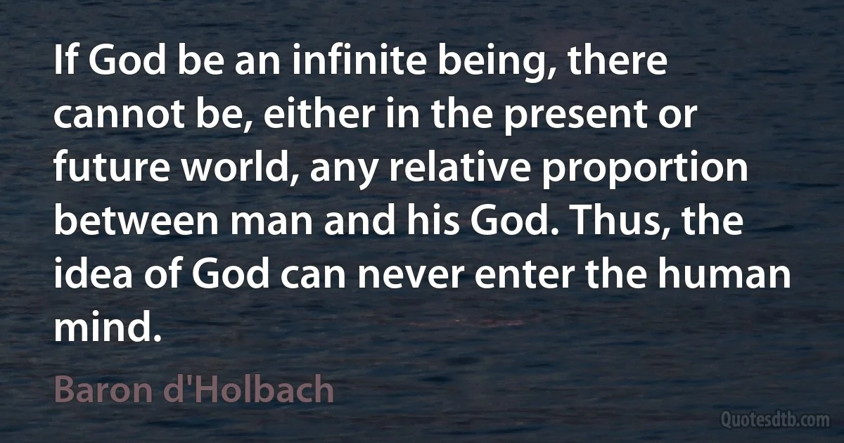 If God be an infinite being, there cannot be, either in the present or future world, any relative proportion between man and his God. Thus, the idea of God can never enter the human mind. (Baron d'Holbach)