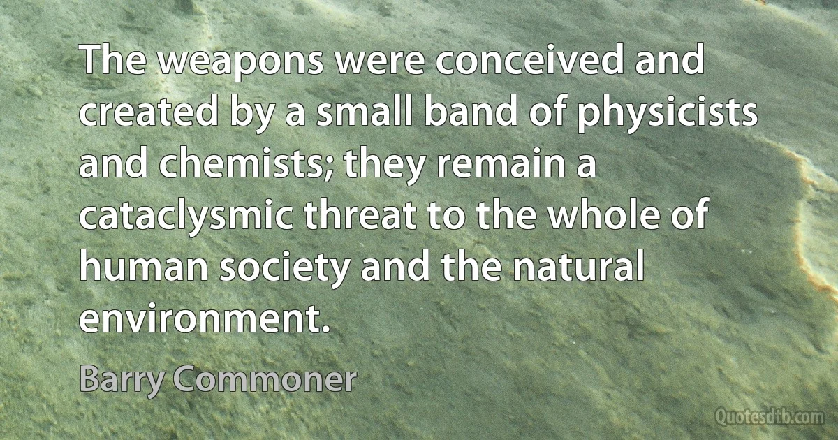 The weapons were conceived and created by a small band of physicists and chemists; they remain a cataclysmic threat to the whole of human society and the natural environment. (Barry Commoner)