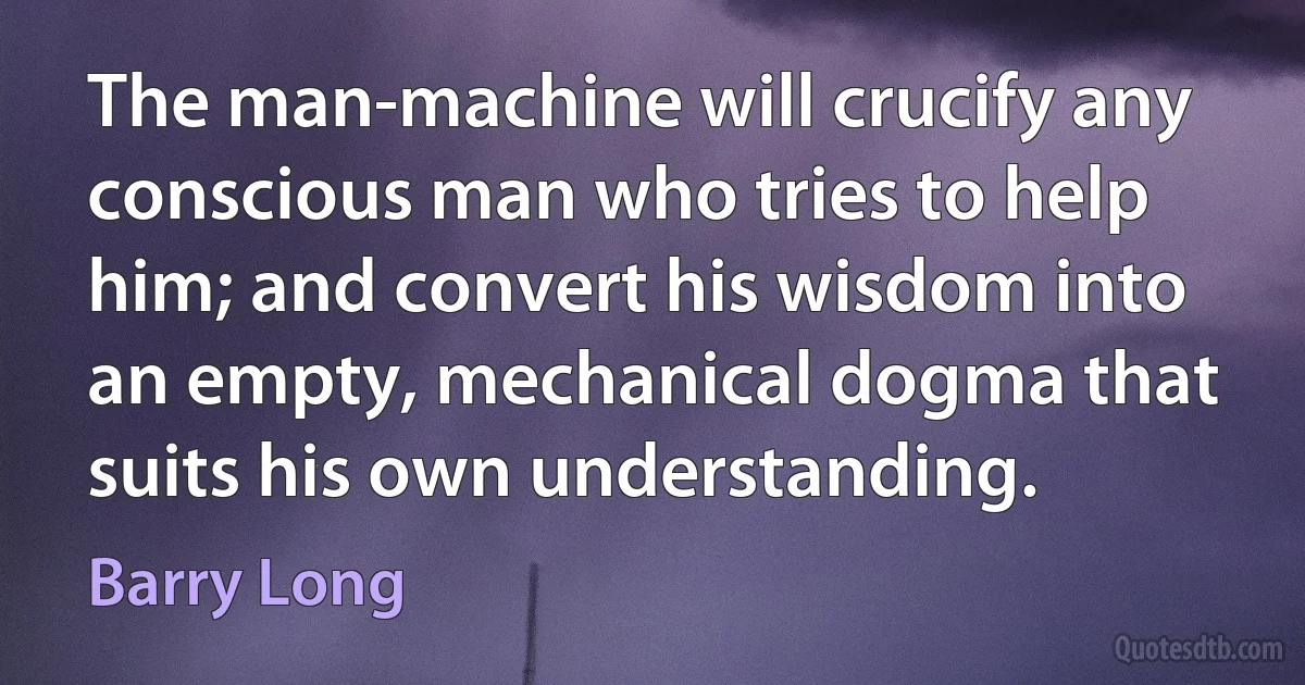 The man-machine will crucify any conscious man who tries to help him; and convert his wisdom into an empty, mechanical dogma that suits his own understanding. (Barry Long)