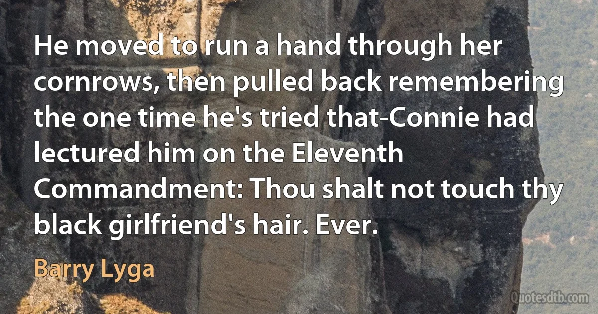 He moved to run a hand through her cornrows, then pulled back remembering the one time he's tried that-Connie had lectured him on the Eleventh Commandment: Thou shalt not touch thy black girlfriend's hair. Ever. (Barry Lyga)