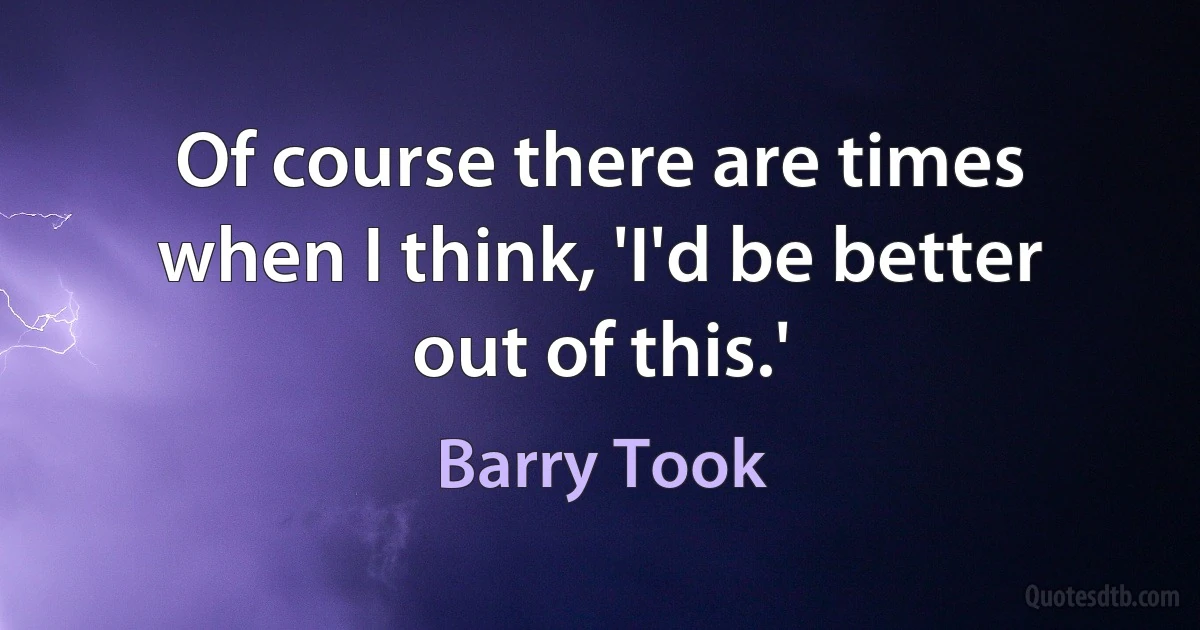 Of course there are times when I think, 'I'd be better out of this.' (Barry Took)