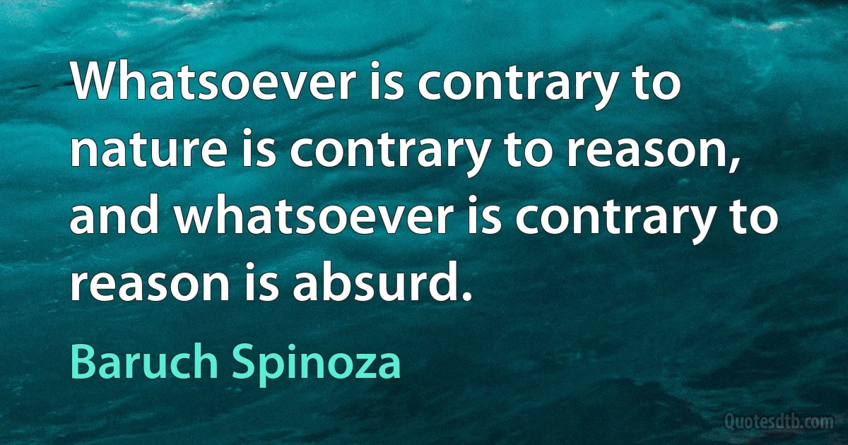 Whatsoever is contrary to nature is contrary to reason, and whatsoever is contrary to reason is absurd. (Baruch Spinoza)