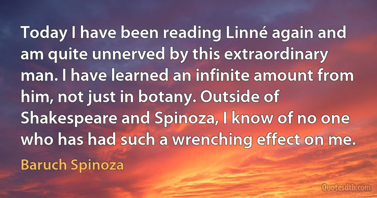 Today I have been reading Linné again and am quite unnerved by this extraordinary man. I have learned an infinite amount from him, not just in botany. Outside of Shakespeare and Spinoza, I know of no one who has had such a wrenching effect on me. (Baruch Spinoza)