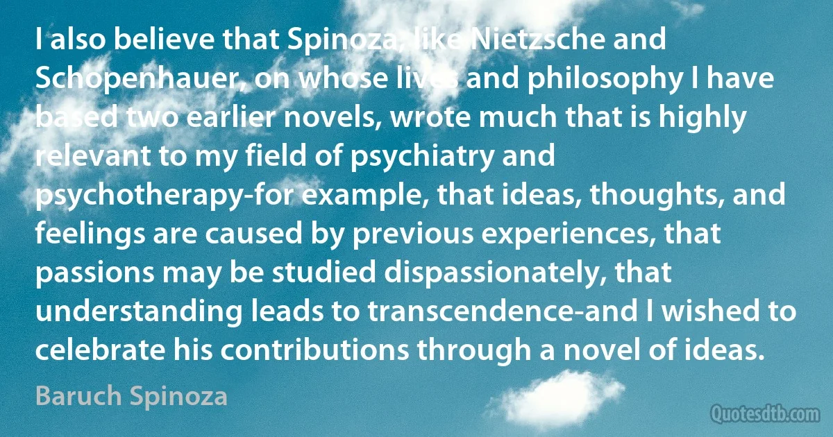 I also believe that Spinoza, like Nietzsche and Schopenhauer, on whose lives and philosophy I have based two earlier novels, wrote much that is highly relevant to my field of psychiatry and psychotherapy-for example, that ideas, thoughts, and feelings are caused by previous experiences, that passions may be studied dispassionately, that understanding leads to transcendence-and I wished to celebrate his contributions through a novel of ideas. (Baruch Spinoza)