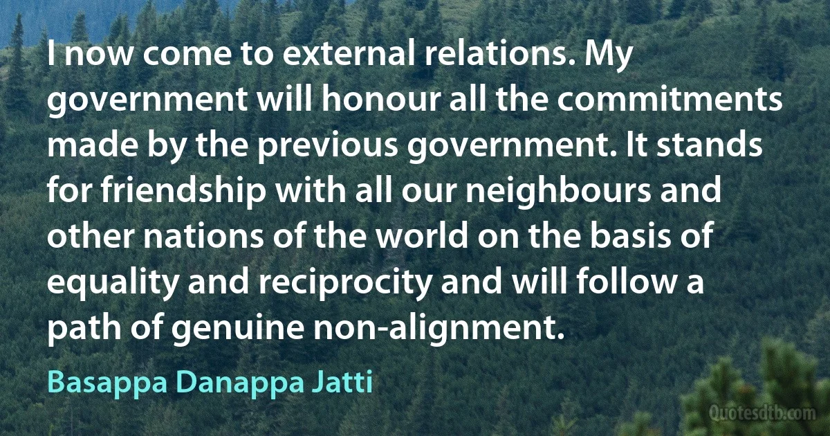 I now come to external relations. My government will honour all the commitments made by the previous government. It stands for friendship with all our neighbours and other nations of the world on the basis of equality and reciprocity and will follow a path of genuine non-alignment. (Basappa Danappa Jatti)