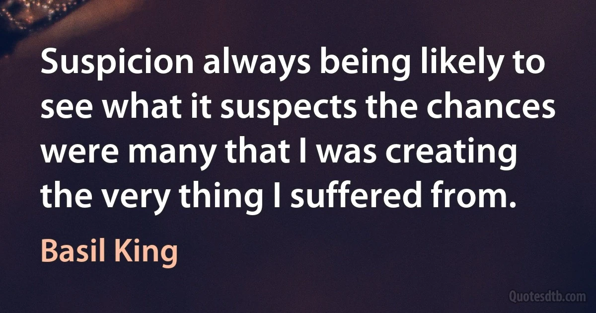 Suspicion always being likely to see what it suspects the chances were many that I was creating the very thing I suffered from. (Basil King)