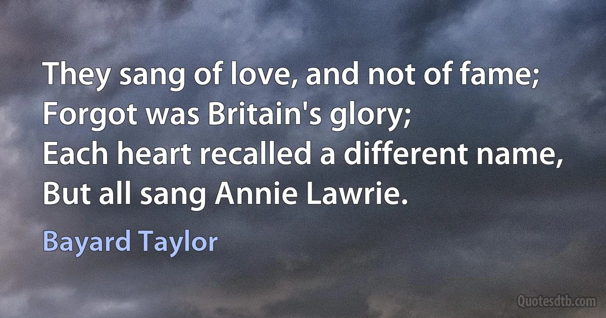 They sang of love, and not of fame;
Forgot was Britain's glory;
Each heart recalled a different name,
But all sang Annie Lawrie. (Bayard Taylor)