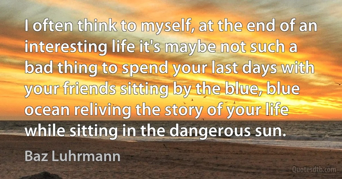 I often think to myself, at the end of an interesting life it's maybe not such a bad thing to spend your last days with your friends sitting by the blue, blue ocean reliving the story of your life while sitting in the dangerous sun. (Baz Luhrmann)