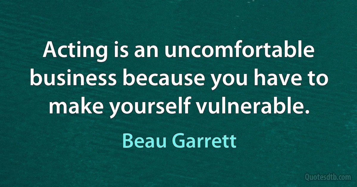 Acting is an uncomfortable business because you have to make yourself vulnerable. (Beau Garrett)