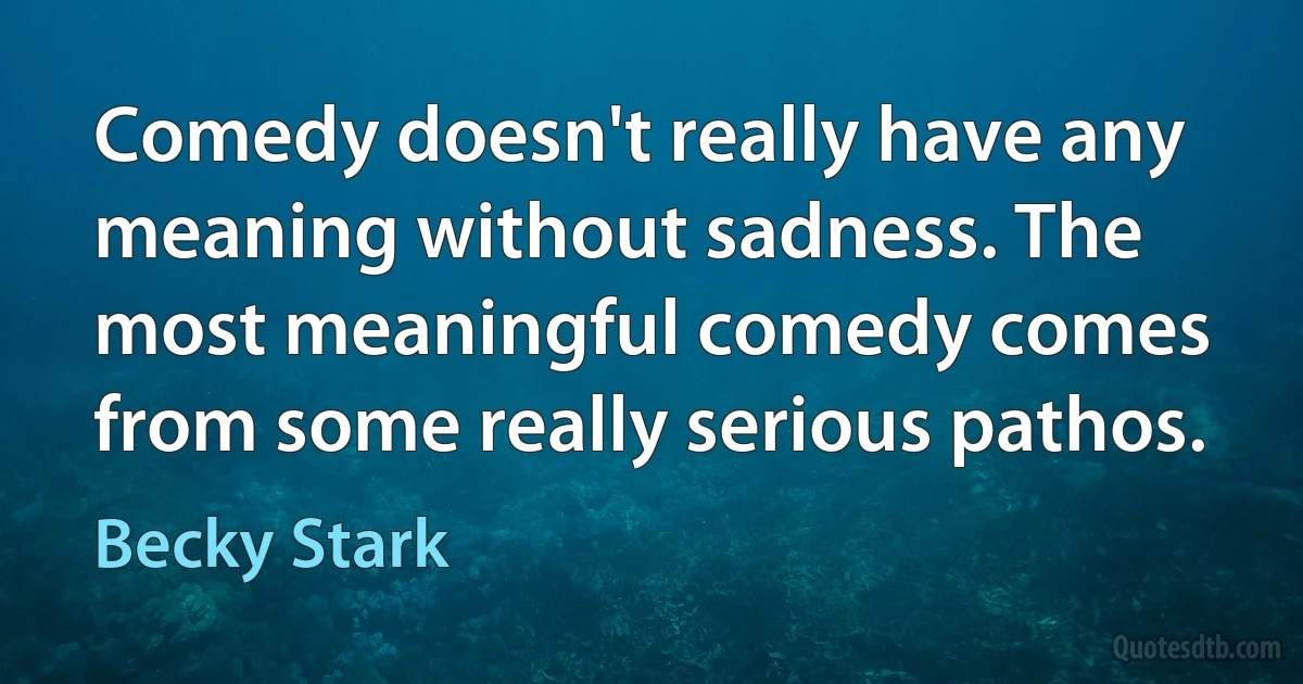 Comedy doesn't really have any meaning without sadness. The most meaningful comedy comes from some really serious pathos. (Becky Stark)