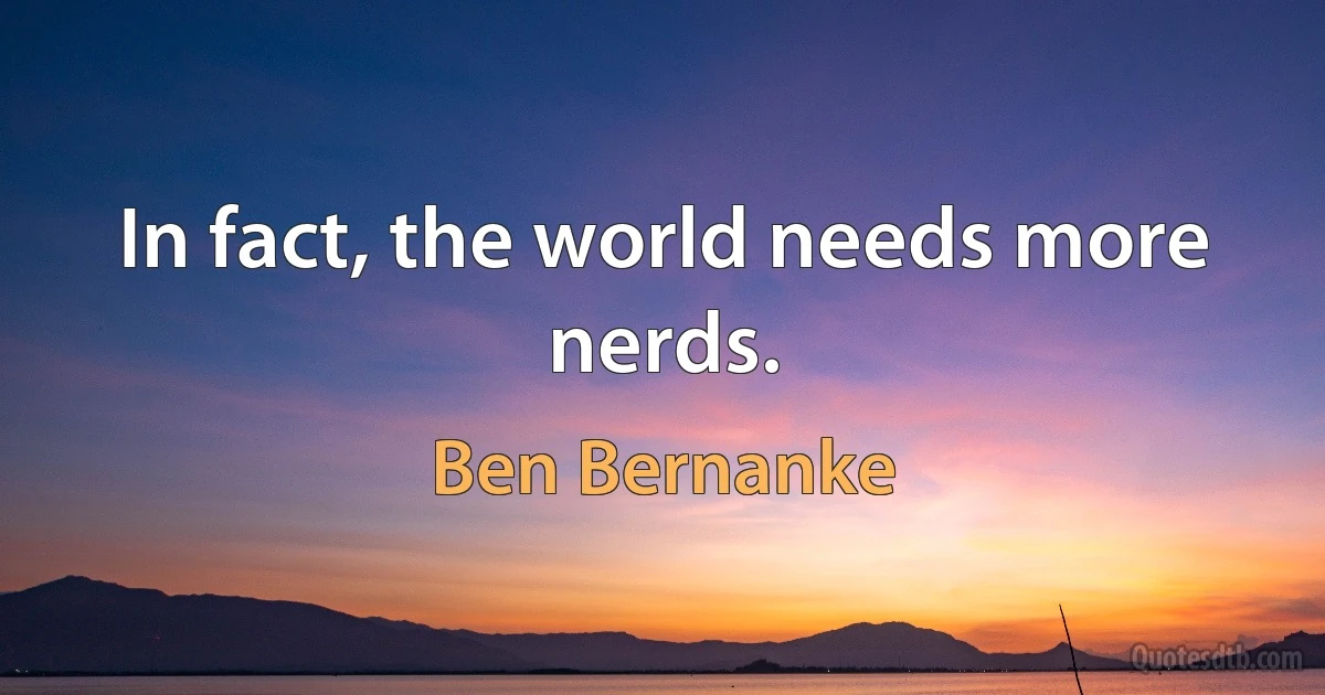 In fact, the world needs more nerds. (Ben Bernanke)