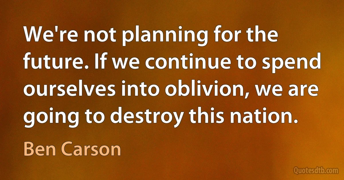 We're not planning for the future. If we continue to spend ourselves into oblivion, we are going to destroy this nation. (Ben Carson)