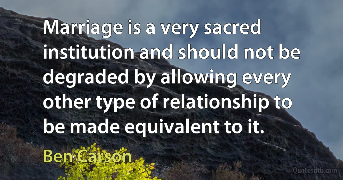 Marriage is a very sacred institution and should not be degraded by allowing every other type of relationship to be made equivalent to it. (Ben Carson)