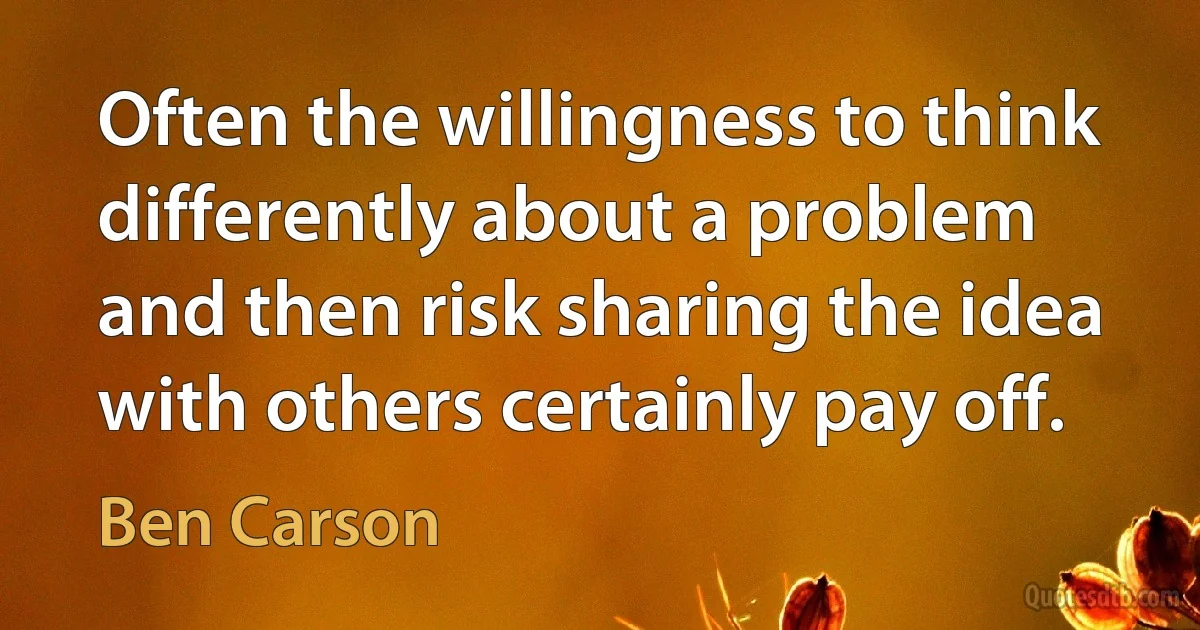 Often the willingness to think differently about a problem and then risk sharing the idea with others certainly pay off. (Ben Carson)