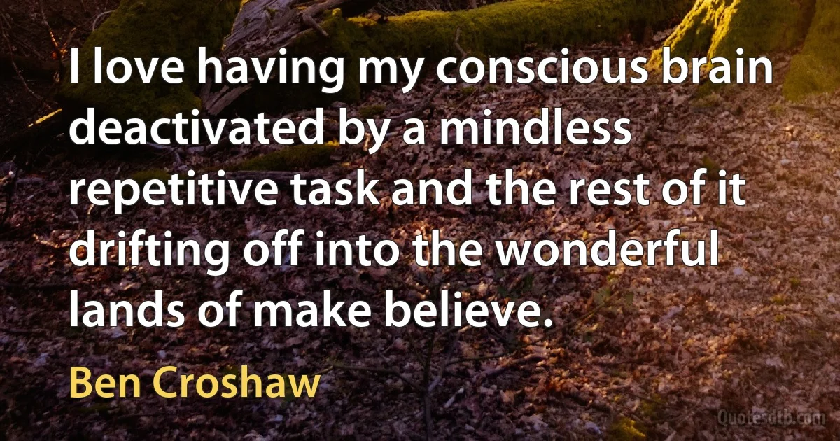 I love having my conscious brain deactivated by a mindless repetitive task and the rest of it drifting off into the wonderful lands of make believe. (Ben Croshaw)