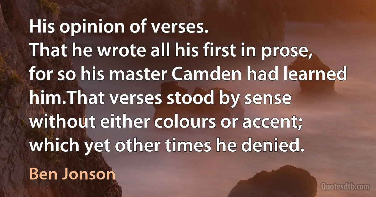 His opinion of verses.
That he wrote all his first in prose, for so his master Camden had learned him.That verses stood by sense without either colours or accent; which yet other times he denied. (Ben Jonson)