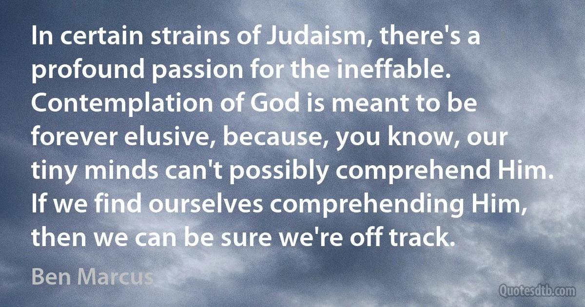 In certain strains of Judaism, there's a profound passion for the ineffable. Contemplation of God is meant to be forever elusive, because, you know, our tiny minds can't possibly comprehend Him. If we find ourselves comprehending Him, then we can be sure we're off track. (Ben Marcus)