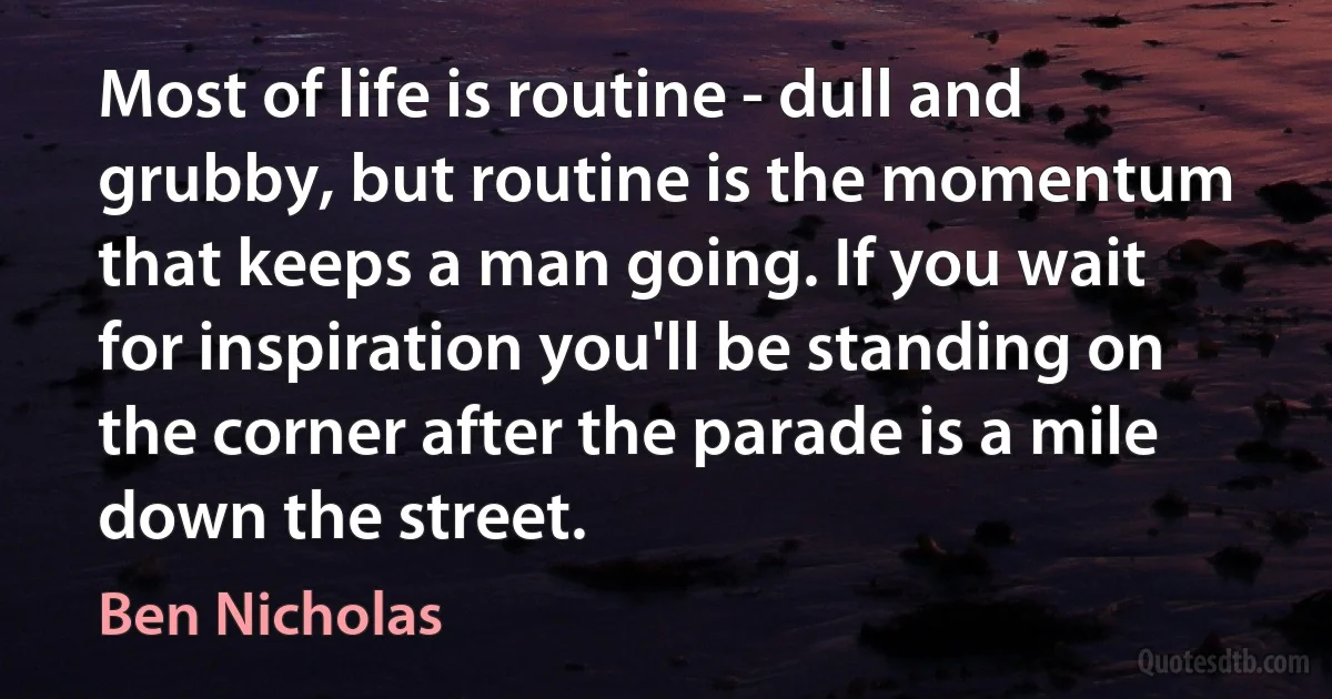 Most of life is routine - dull and grubby, but routine is the momentum that keeps a man going. If you wait for inspiration you'll be standing on the corner after the parade is a mile down the street. (Ben Nicholas)