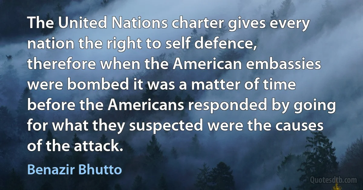 The United Nations charter gives every nation the right to self defence, therefore when the American embassies were bombed it was a matter of time before the Americans responded by going for what they suspected were the causes of the attack. (Benazir Bhutto)