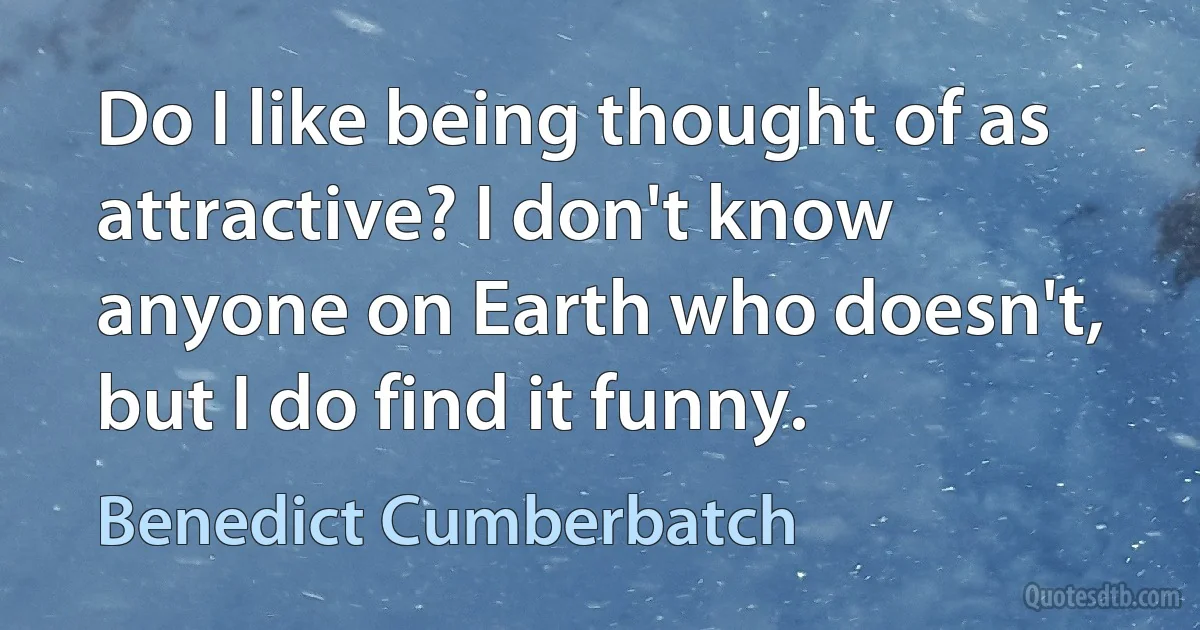 Do I like being thought of as attractive? I don't know anyone on Earth who doesn't, but I do find it funny. (Benedict Cumberbatch)