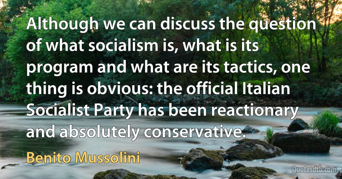 Although we can discuss the question of what socialism is, what is its program and what are its tactics, one thing is obvious: the official Italian Socialist Party has been reactionary and absolutely conservative. (Benito Mussolini)