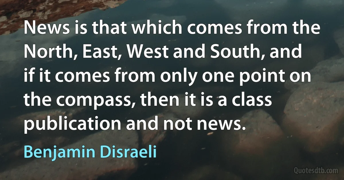 News is that which comes from the North, East, West and South, and if it comes from only one point on the compass, then it is a class publication and not news. (Benjamin Disraeli)