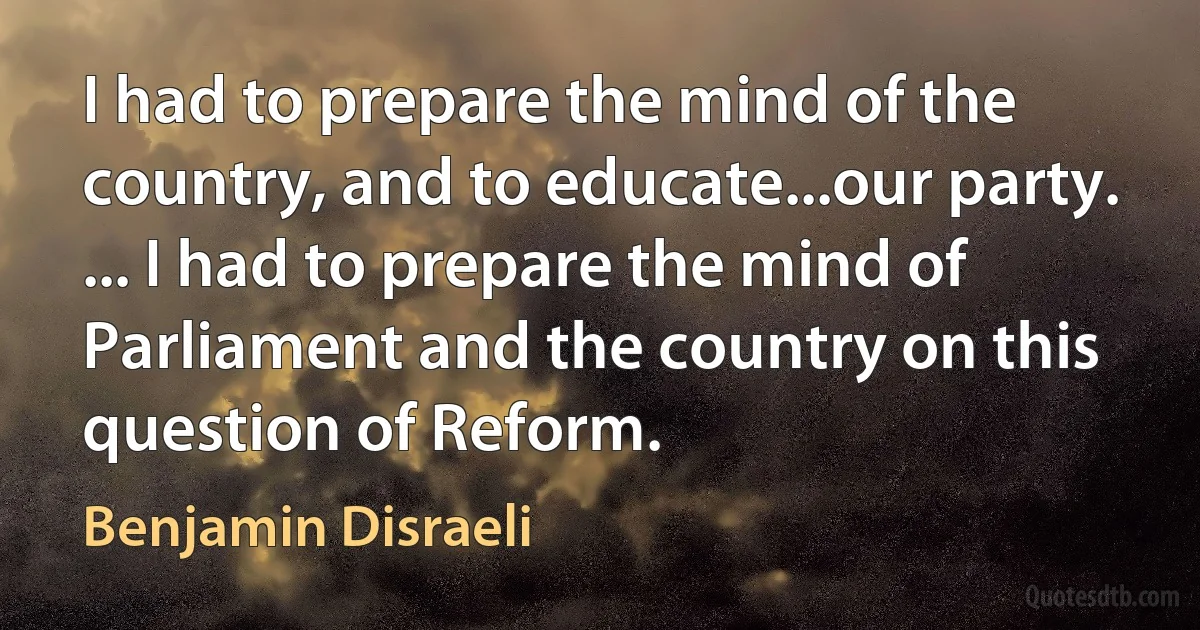 I had to prepare the mind of the country, and to educate...our party. ... I had to prepare the mind of Parliament and the country on this question of Reform. (Benjamin Disraeli)