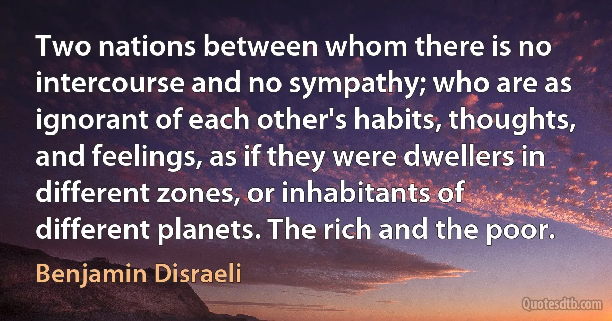 Two nations between whom there is no intercourse and no sympathy; who are as ignorant of each other's habits, thoughts, and feelings, as if they were dwellers in different zones, or inhabitants of different planets. The rich and the poor. (Benjamin Disraeli)