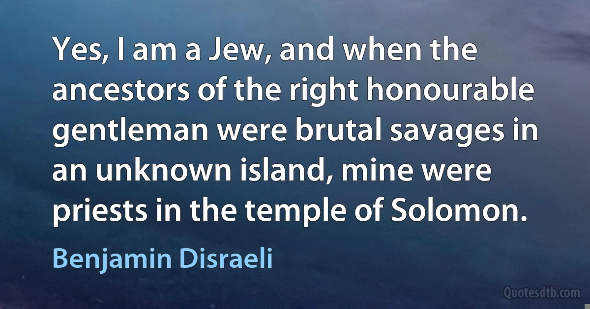 Yes, I am a Jew, and when the ancestors of the right honourable gentleman were brutal savages in an unknown island, mine were priests in the temple of Solomon. (Benjamin Disraeli)