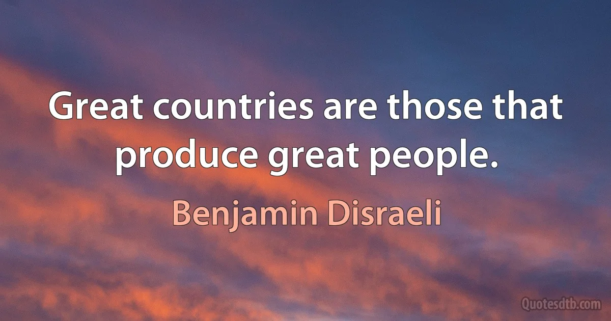 Great countries are those that produce great people. (Benjamin Disraeli)