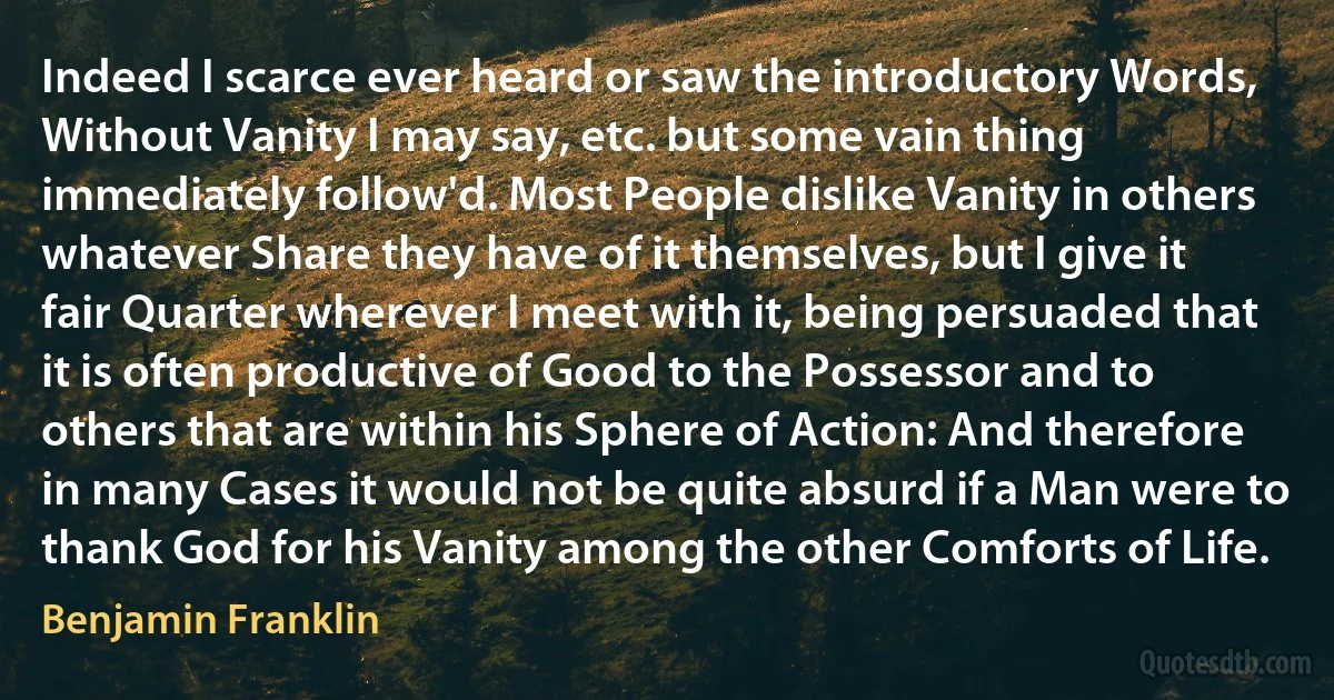 Indeed I scarce ever heard or saw the introductory Words, Without Vanity I may say, etc. but some vain thing immediately follow'd. Most People dislike Vanity in others whatever Share they have of it themselves, but I give it fair Quarter wherever I meet with it, being persuaded that it is often productive of Good to the Possessor and to others that are within his Sphere of Action: And therefore in many Cases it would not be quite absurd if a Man were to thank God for his Vanity among the other Comforts of Life. (Benjamin Franklin)