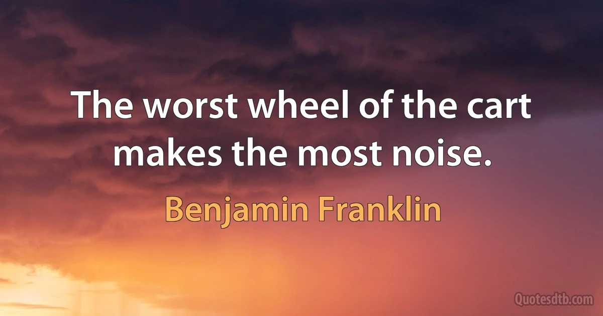 The worst wheel of the cart makes the most noise. (Benjamin Franklin)