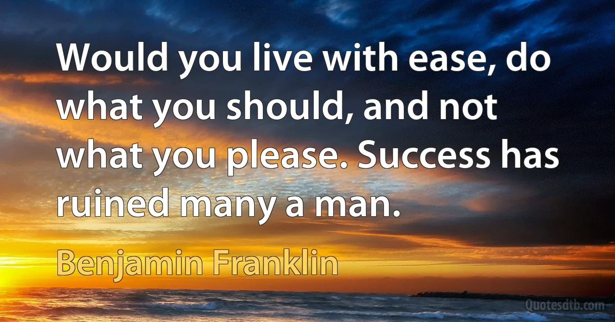 Would you live with ease, do what you should, and not what you please. Success has ruined many a man. (Benjamin Franklin)