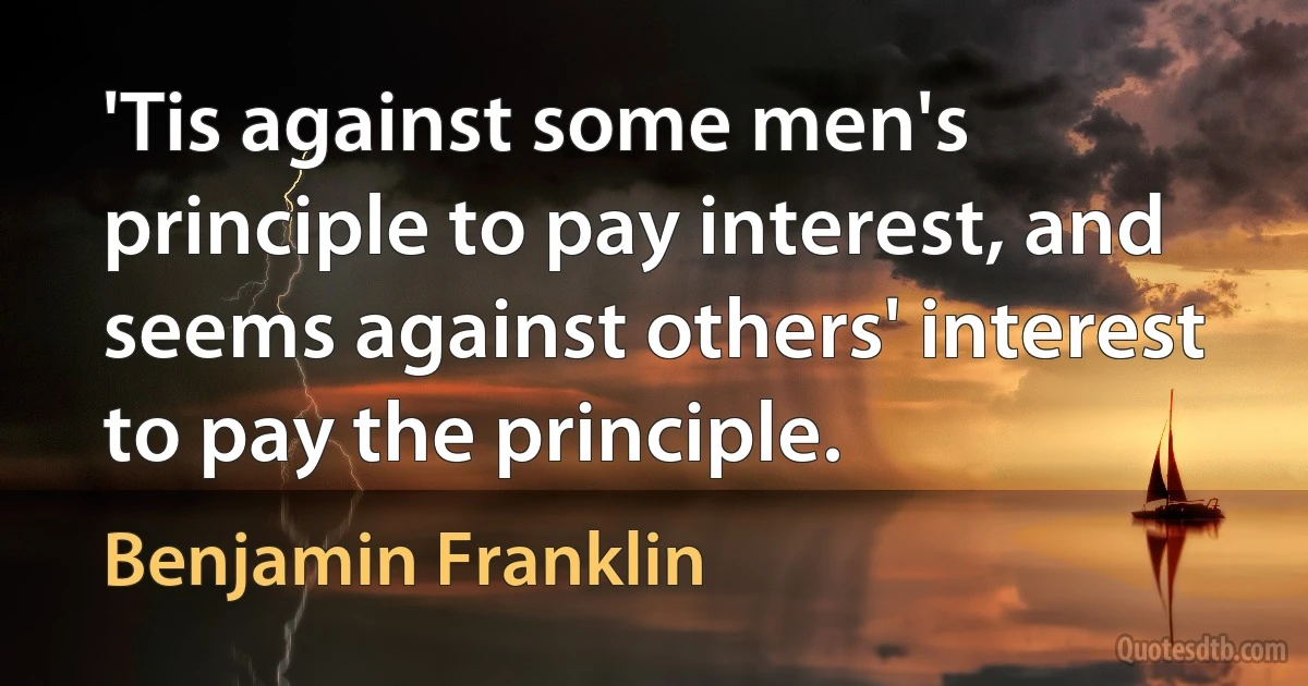 'Tis against some men's principle to pay interest, and seems against others' interest to pay the principle. (Benjamin Franklin)