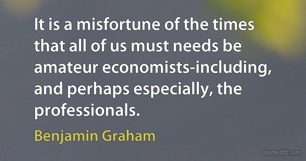 It is a misfortune of the times that all of us must needs be amateur economists-including, and perhaps especially, the professionals. (Benjamin Graham)