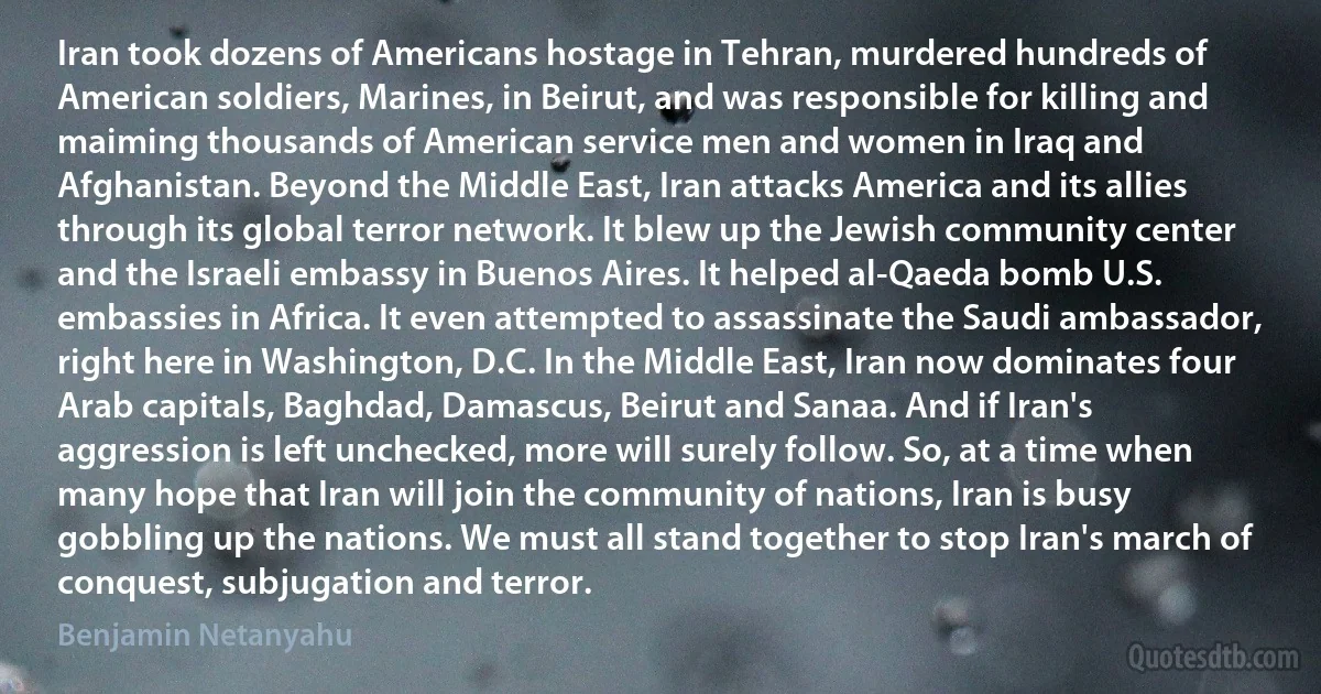 Iran took dozens of Americans hostage in Tehran, murdered hundreds of American soldiers, Marines, in Beirut, and was responsible for killing and maiming thousands of American service men and women in Iraq and Afghanistan. Beyond the Middle East, Iran attacks America and its allies through its global terror network. It blew up the Jewish community center and the Israeli embassy in Buenos Aires. It helped al-Qaeda bomb U.S. embassies in Africa. It even attempted to assassinate the Saudi ambassador, right here in Washington, D.C. In the Middle East, Iran now dominates four Arab capitals, Baghdad, Damascus, Beirut and Sanaa. And if Iran's aggression is left unchecked, more will surely follow. So, at a time when many hope that Iran will join the community of nations, Iran is busy gobbling up the nations. We must all stand together to stop Iran's march of conquest, subjugation and terror. (Benjamin Netanyahu)