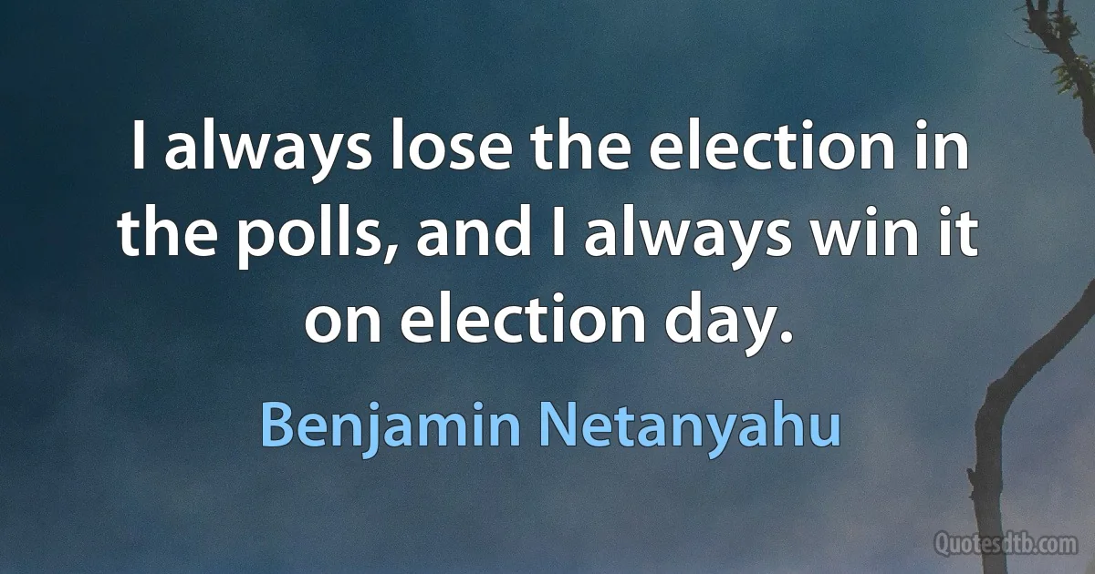 I always lose the election in the polls, and I always win it on election day. (Benjamin Netanyahu)