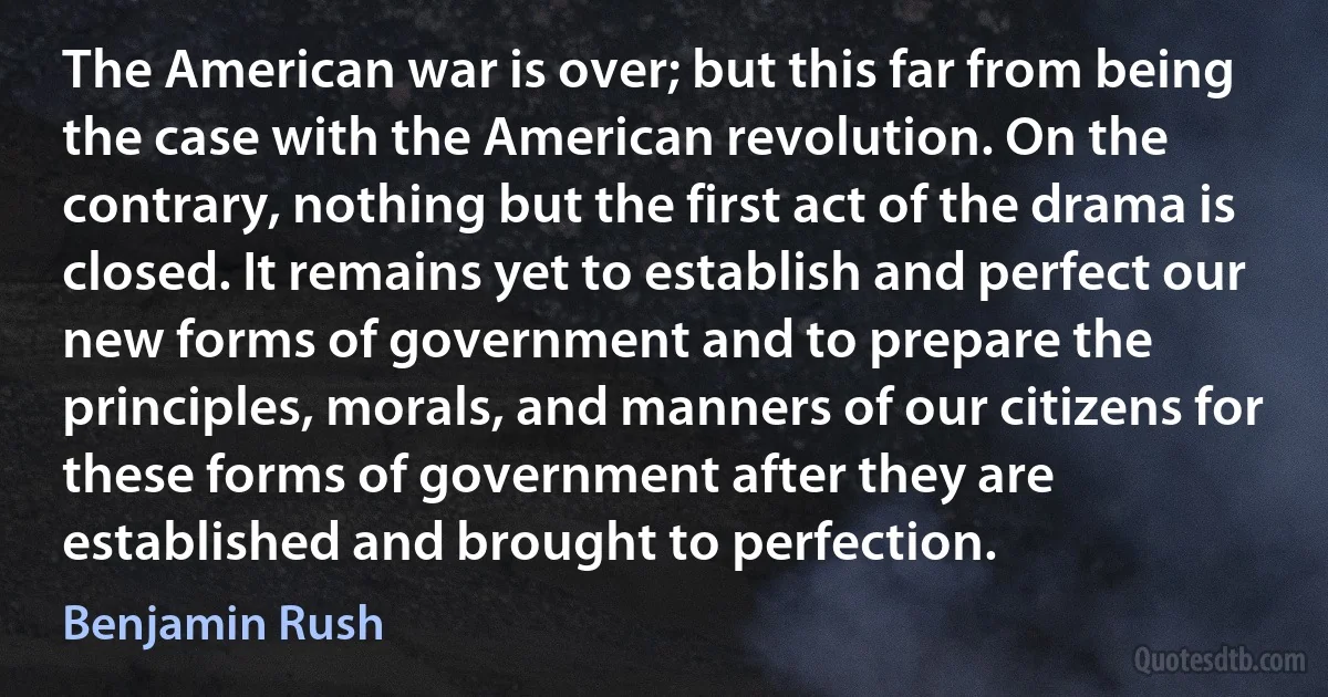 The American war is over; but this far from being the case with the American revolution. On the contrary, nothing but the first act of the drama is closed. It remains yet to establish and perfect our new forms of government and to prepare the principles, morals, and manners of our citizens for these forms of government after they are established and brought to perfection. (Benjamin Rush)