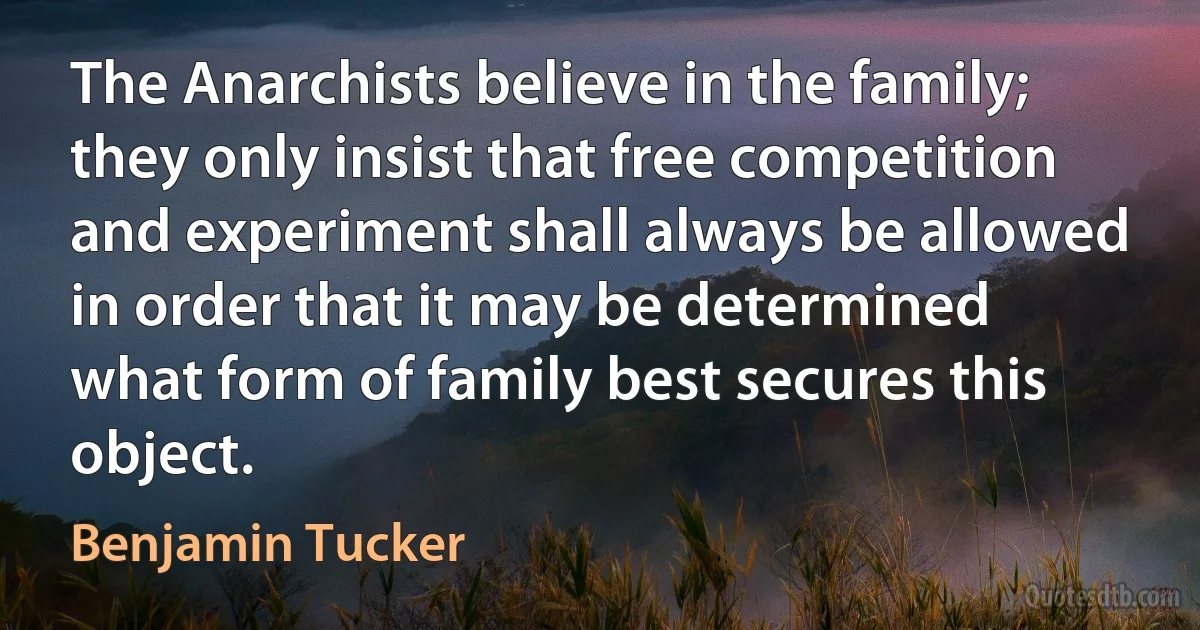 The Anarchists believe in the family; they only insist that free competition and experiment shall always be allowed in order that it may be determined what form of family best secures this object. (Benjamin Tucker)