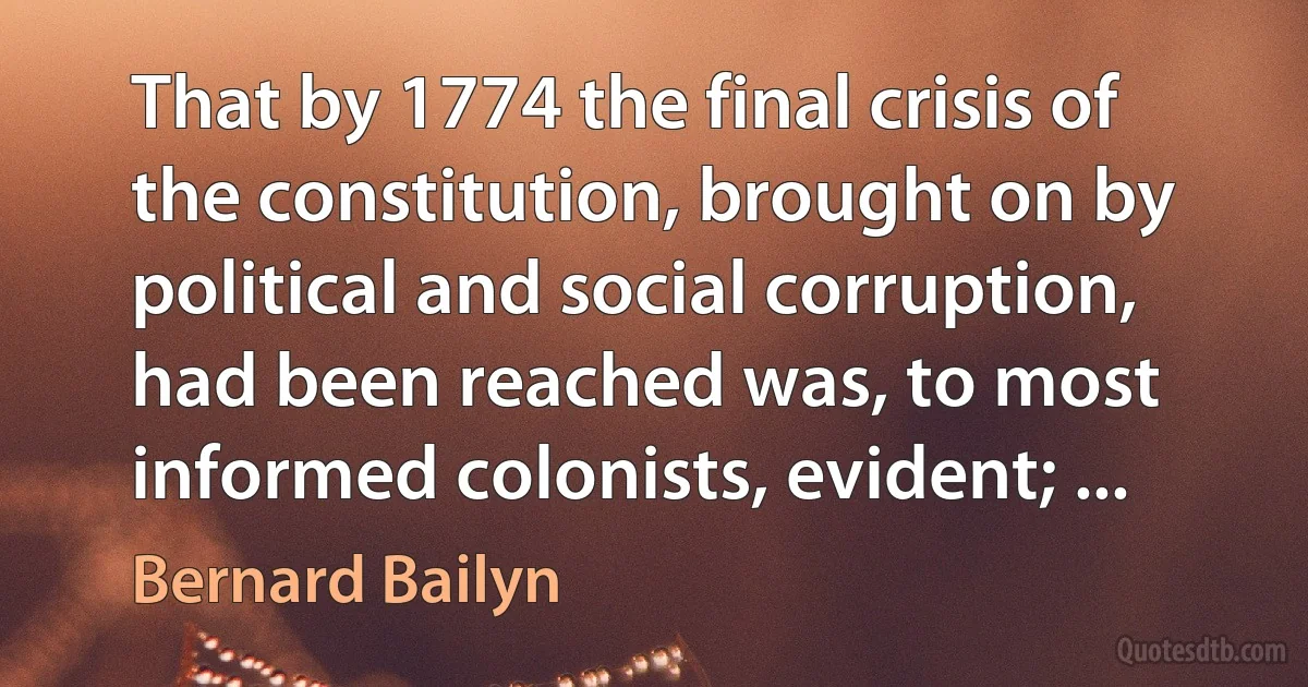 That by 1774 the final crisis of the constitution, brought on by political and social corruption, had been reached was, to most informed colonists, evident; ... (Bernard Bailyn)