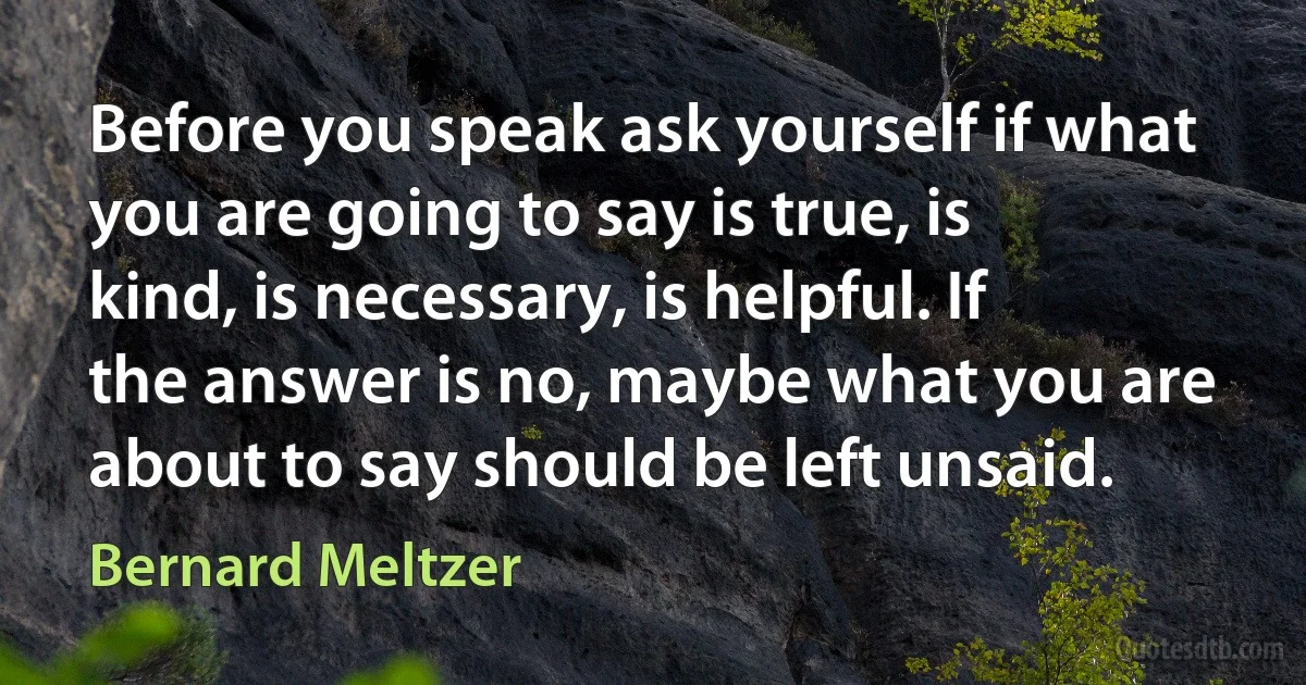 Before you speak ask yourself if what you are going to say is true, is kind, is necessary, is helpful. If the answer is no, maybe what you are about to say should be left unsaid. (Bernard Meltzer)