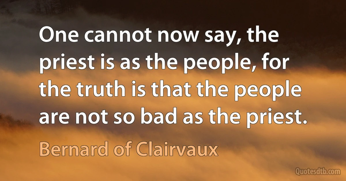 One cannot now say, the priest is as the people, for the truth is that the people are not so bad as the priest. (Bernard of Clairvaux)