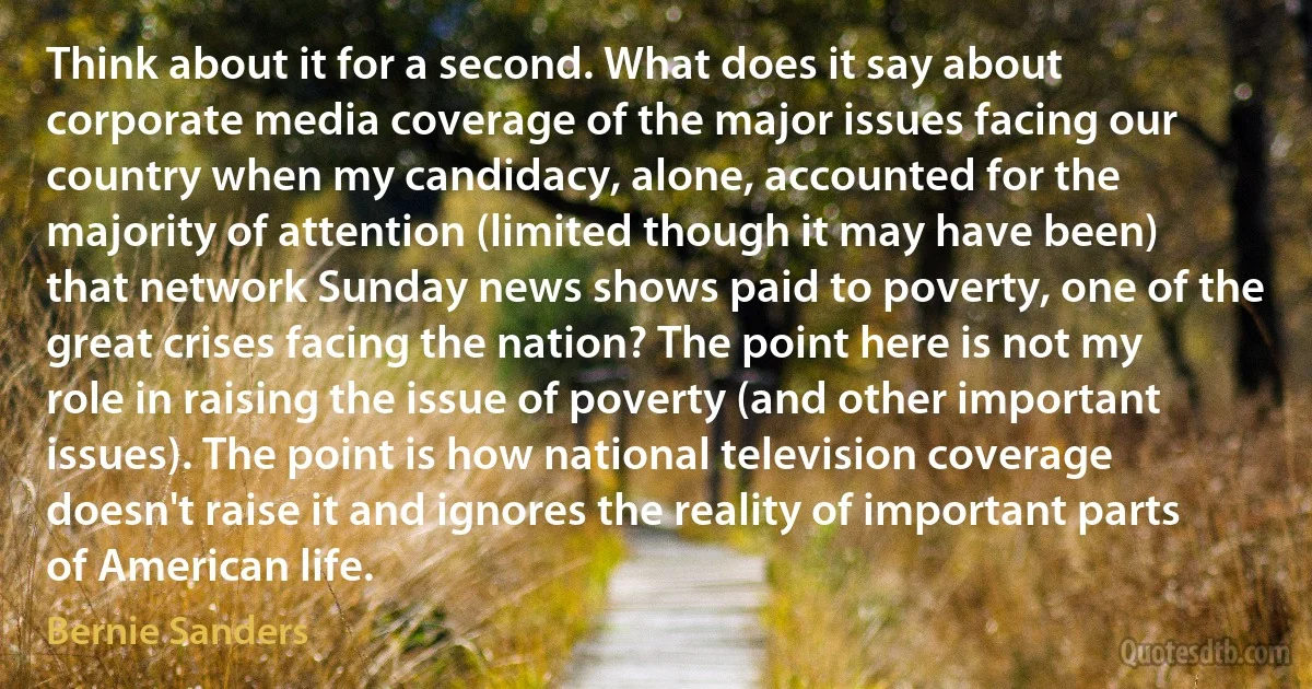 Think about it for a second. What does it say about corporate media coverage of the major issues facing our country when my candidacy, alone, accounted for the majority of attention (limited though it may have been) that network Sunday news shows paid to poverty, one of the great crises facing the nation? The point here is not my role in raising the issue of poverty (and other important issues). The point is how national television coverage doesn't raise it and ignores the reality of important parts of American life. (Bernie Sanders)